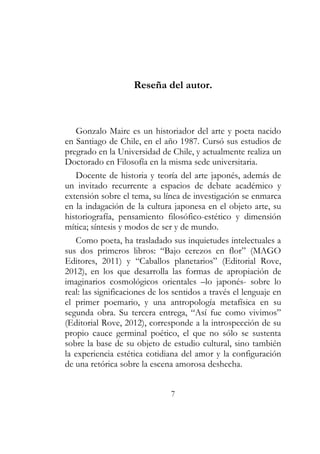 Reseña del autor. 
Gonzalo Maire es un historiador del arte y poeta nacido 
en Santiago de Chile, en el año 1987. Cursó sus estudios de 
pregrado en la Universidad de Chile, y actualmente realiza un 
Doctorado en Filosofía en la misma sede universitaria. 
Docente de historia y teoría del arte japonés, además de 
un invitado recurrente a espacios de debate académico y 
extensión sobre el tema, su línea de investigación se enmarca 
en la indagación de la cultura japonesa en el objeto arte, su 
historiografía, pensamiento filosófico-estético y dimensión 
mítica; síntesis y modos de ser y de mundo. 
Como poeta, ha trasladado sus inquietudes intelectuales a 
sus dos primeros libros: “Bajo cerezos en flor” (MAGO 
Editores, 2011) y “Caballos planetarios” (Editorial Rove, 
2012), en los que desarrolla las formas de apropiación de 
imaginarios cosmológicos orientales –lo japonés- sobre lo 
real: las significaciones de los sentidos a través el lenguaje en 
el primer poemario, y una antropología metafísica en su 
segunda obra. Su tercera entrega, “Así fue como vivimos” 
(Editorial Rove, 2012), corresponde a la introspección de su 
propio cauce germinal poético, el que no sólo se sustenta 
sobre la base de su objeto de estudio cultural, sino también 
la experiencia estética cotidiana del amor y la configuración 
de una retórica sobre la escena amorosa deshecha. 
7 
 
