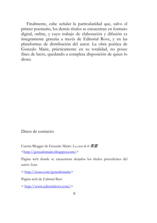 Finalmente, cabe señalar la particularidad que, salvo el 
primer poemario, los demás títulos se encuentran en formato 
digital, online, y cuyo trabajo de elaboración y difusión es 
íntegramente gratuita a través de Editorial Rove, y en las 
plataformas de distribución del autor. La obra poética de 
Gonzalo Maire, prácticamente en su totalidad, no posee 
fines de lucro, quedando a completa disposición de quien lo 
desee. 
8 
Datos de contacto: 
Cuenta Blogger de Gonzalo Maire: La casa de té 茶室 
<http://gonzalomaire.blogspot.com/> 
Página web donde se encuentran alojados los títulos precedentes del 
autor: Issuu 
< http://issuu.com/gonzalomaire> 
Página web de Editorial Rove: 
< http://www.editorialrove.com/> 
 