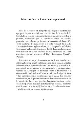 Sobre las ilustraciones de este poemario. 
Este libro posee un conjunto de imágenes sustanciales, 
que para mí, son revelaciones centelleantes de la huella de lo 
horadado, y formas complementarias de un discurso sobre la 
palabra, atravesado por la visualidad desde un sentido 
precario, pero a la vez profundo, enriquecedor, de la ocasión 
de la existencia humana como depósito residual de la vida. 
La autoría de este registro visual, le corresponde a Gabriela 
Consuegra Valenzuela (Santiago, 1989), Licenciada en Artes 
con mención en Artes Plásticas de la Universidad de Chile, 
estudiante tesista para optar al Título Profesional Mención 
Pintura. 
La autora se ha perfilado con un particular interés en el 
dibujo, el que se inscribe el trabajo con tinta china y aguadas, 
así como el manejo refinado tanto en tramas y achurados. Su 
obra pictórica se traslada a escenas donde el procedimiento 
técnico de la imagen se despliega sobre el testimonio y la 
construcción lúdica de realidades, relaciones de figura-fondo, 
y las transmutaciones significantes en y desde los espacios 
tensionados, en la puesta en marcha de un discurso visual de 
lo identitario. Los temas que aborda esta artista visual oscilan 
desde los paisajes marinos, constelaciones de zonas porteñas, 
mosaicos de espacios subjetivados a través del extrañamiento 
y configuración de escenas agorafóbicas. 
9 
 