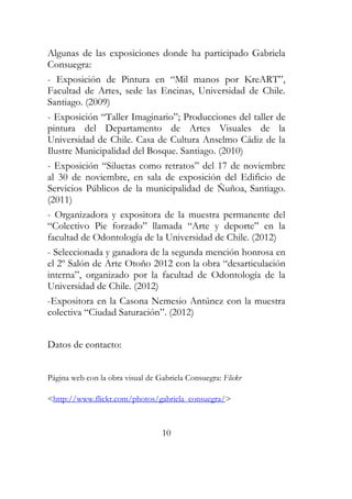 Algunas de las exposiciones donde ha participado Gabriela 
Consuegra: 
- Exposición de Pintura en “Mil manos por KreART”, 
Facultad de Artes, sede las Encinas, Universidad de Chile. 
Santiago. (2009) 
- Exposición “Taller Imaginario”; Producciones del taller de 
pintura del Departamento de Artes Visuales de la 
Universidad de Chile. Casa de Cultura Anselmo Cádiz de la 
Ilustre Municipalidad del Bosque. Santiago. (2010) 
- Exposición “Siluetas como retratos” del 17 de noviembre 
al 30 de noviembre, en sala de exposición del Edificio de 
Servicios Públicos de la municipalidad de Ñuñoa, Santiago. 
(2011) 
- Organizadora y expositora de la muestra permanente del 
“Colectivo Pie forzado” llamada “Arte y deporte” en la 
facultad de Odontología de la Universidad de Chile. (2012) 
- Seleccionada y ganadora de la segunda mención honrosa en 
el 2º Salón de Arte Otoño 2012 con la obra “desarticulación 
interna”, organizado por la facultad de Odontología de la 
Universidad de Chile. (2012) 
-Expositora en la Casona Nemesio Antúnez con la muestra 
colectiva “Ciudad Saturación”. (2012) 
10 
Datos de contacto: 
Página web con la obra visual de Gabriela Consuegra: Flickr 
<http://www.flickr.com/photos/gabriela_consuegra/> 
 