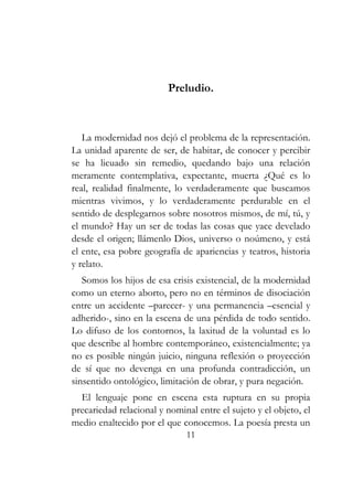 Preludio. 
La modernidad nos dejó el problema de la representación. 
La unidad aparente de ser, de habitar, de conocer y percibir 
se ha licuado sin remedio, quedando bajo una relación 
meramente contemplativa, expectante, muerta ¿Qué es lo 
real, realidad finalmente, lo verdaderamente que buscamos 
mientras vivimos, y lo verdaderamente perdurable en el 
sentido de desplegarnos sobre nosotros mismos, de mí, tú, y 
el mundo? Hay un ser de todas las cosas que yace develado 
desde el origen; llámenlo Dios, universo o noúmeno, y está 
el ente, esa pobre geografía de apariencias y teatros, historia 
y relato. 
Somos los hijos de esa crisis existencial, de la modernidad 
como un eterno aborto, pero no en términos de disociación 
entre un accidente –parecer- y una permanencia –esencial y 
adherido-, sino en la escena de una pérdida de todo sentido. 
Lo difuso de los contornos, la laxitud de la voluntad es lo 
que describe al hombre contemporáneo, existencialmente; ya 
no es posible ningún juicio, ninguna reflexión o proyección 
de sí que no devenga en una profunda contradicción, un 
sinsentido ontológico, limitación de obrar, y pura negación. 
El lenguaje pone en escena esta ruptura en su propia 
precariedad relacional y nominal entre el sujeto y el objeto, el 
medio enaltecido por el que conocemos. La poesía presta un 
11 
 