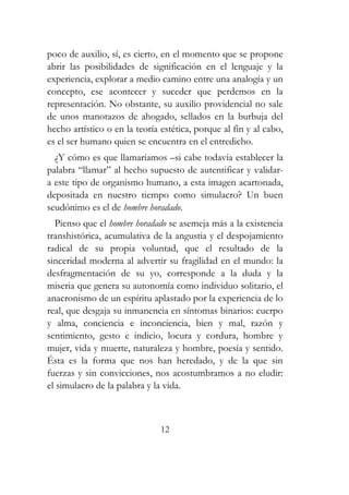 poco de auxilio, sí, es cierto, en el momento que se propone 
abrir las posibilidades de significación en el lenguaje y la 
experiencia, explorar a medio camino entre una analogía y un 
concepto, ese acontecer y suceder que perdemos en la 
representación. No obstante, su auxilio providencial no sale 
de unos manotazos de ahogado, sellados en la burbuja del 
hecho artístico o en la teoría estética, porque al fin y al cabo, 
es el ser humano quien se encuentra en el entredicho. 
¿Y cómo es que llamaríamos –si cabe todavía establecer la 
palabra “llamar” al hecho supuesto de autentificar y validar-a 
este tipo de organismo humano, a esta imagen acartonada, 
depositada en nuestro tiempo como simulacro? Un buen 
seudónimo es el de hombre horadado. 
Pienso que el hombre horadado se asemeja más a la existencia 
transhistórica, acumulativa de la angustia y el despojamiento 
radical de su propia voluntad, que el resultado de la 
sinceridad moderna al advertir su fragilidad en el mundo: la 
desfragmentación de su yo, corresponde a la duda y la 
miseria que genera su autonomía como individuo solitario, el 
anacronismo de un espíritu aplastado por la experiencia de lo 
real, que desgaja su inmanencia en síntomas binarios: cuerpo 
y alma, conciencia e inconciencia, bien y mal, razón y 
sentimiento, gesto e indicio, locura y cordura, hombre y 
mujer, vida y muerte, naturaleza y hombre, poesía y sentido. 
Ésta es la forma que nos han heredado, y de la que sin 
fuerzas y sin convicciones, nos acostumbramos a no eludir: 
el simulacro de la palabra y la vida. 
12 
 