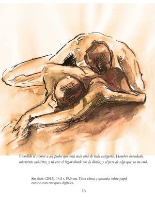 Vendido el Amor a un poder que está más allá de toda categoría, Hombre horadado, 
solamente subsistes, y tú eres el lugar donde cae la lluvia, y el peso de algo que ya no está. 
Sin título (2013). 14,5 x 19,5 cm. Tinta china y acuarela sobre papel 
canson con retoques digitales. 
13 
 