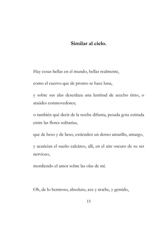 Similar al cielo. 
Hay cosas bellas en el mundo, bellas realmente, 
como el cuervo que de pronto se hace luna, 
y sobre sus alas desenlaza una lentitud de acecho tinto, o 
ataúdes conmovedores; 
o también qué decir de la noche difunta, pesada gota estirada 
entre las flores solitarias, 
que de beso y de beso, extienden un denso amarillo, amargo, 
y acarician el sueño calcáreo, allí, en el aire oscuro de su ser 
nervioso, 
mordiendo el amor sobre las olas de mí. 
Oh, de lo hermoso, absoluto, ave y noche, y gemido, 
15 
 