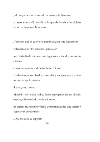 y de lo que se asoma tatuado de sitios y de lágrimas: 
yo sólo amo y sólo escribo a lo que da herida a las violetas 
secas o a las penumbras rotas. 
¿Pero por qué es que yo he nacido así, tan sordo, nocturno 
y devorado por los inmensos girasoles? 
Veo cada día de mi existencia órganos respirando, una forma 
estática 
como una sentencia del mismísimo miedo, 
y habitaciones con baldosas torcidas y un agua que atraviesa 
mis venas quebrantadas. 
Soy así, y no quiero. 
Mordido por todos lados, huyo empapado de un líquido 
oscuro, y desbordado desde mí mismo 
un espeso mar respira y habla de profundidades que yacieron 
alguna vez encadenadas. 
¿Qué me cabe ya esperar? 
16 
 