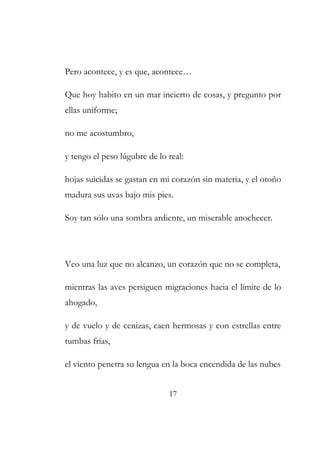 Pero acontece, y es que, acontece… 
Que hoy habito en un mar incierto de cosas, y pregunto por 
ellas uniforme; 
no me acostumbro, 
y tengo el peso lúgubre de lo real: 
hojas suicidas se gastan en mi corazón sin materia, y el otoño 
madura sus uvas bajo mis pies. 
Soy tan sólo una sombra ardiente, un miserable anochecer. 
Veo una luz que no alcanzo, un corazón que no se completa, 
mientras las aves persiguen migraciones hacia el límite de lo 
ahogado, 
y de vuelo y de cenizas, caen hermosas y con estrellas entre 
tumbas frías, 
el viento penetra su lengua en la boca encendida de las nubes 
17 
 