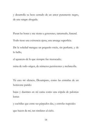 y desarrolla su beso cerrado de un amor puramente negro, 
de una sangre ahogada. 
Pasan las horas y me siento a goterones, tartamudo, funeral. 
Todo tiene una existencia ajena, una amarga superficie. 
De la soledad mengua un pequeño rocío, sin perfume, y de 
lo bello, 
el aguacero de lo que siempre fue trastocado; 
ruina de todo origen, de números persistentes y melancolía. 
Tú eres mi silencio, Desamparo, como las entrañas de un 
horizonte parido: 
bajas y duermes en mi cama como una cópula de palomas 
lentas 
y cuchillas que entre tus párpados das, y estrofas nupciales 
que hacen de mí, tan similares al cielo. 
18 
 