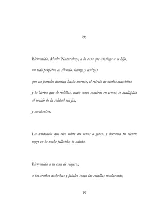 ∞ 
Bienvenida, Madre Naturaleza, a la casa que asosiega a tu hijo, 
un todo perpetuo de silencio, letargo y cenizas 
que las paredes devoran hasta morirse, el retrato de otoños marchitos 
y la hierba que de rodillas, acaso como sombras en cruces, se multiplica 
al sonido de la soledad sin fin, 
y me desviste. 
La residencia que vive sobre tus senos a gotas, y derrama tu vientre 
negro en la noche fallecida, te saluda. 
Bienvenida a tu casa de viajeros, 
a las arañas deshechas y fatales, como las estrellas madurando, 
19 
 