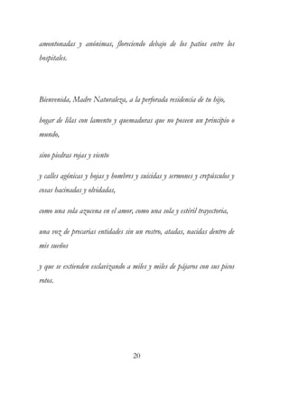 amontonadas y anónimas, floreciendo debajo de los patios entre los 
hospitales. 
Bienvenida, Madre Naturaleza, a la perforada residencia de tu hijo, 
hogar de lilas con lamento y quemaduras que no poseen un principio o 
mundo, 
sino piedras rojas y viento 
y calles agónicas y hojas y hombres y suicidas y sermones y crepúsculos y 
cosas hacinadas y olvidadas, 
como una sola azucena en el amor, como una sola y estéril trayectoria, 
una voz de precarias entidades sin un rostro, atadas, nacidas dentro de 
mis sueños 
y que se extienden esclavizando a miles y miles de pájaros con sus picos 
rotos. 
20 
 