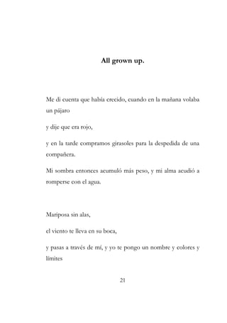 All grown up. 
Me di cuenta que había crecido, cuando en la mañana volaba 
un pájaro 
y dije que era rojo, 
y en la tarde compramos girasoles para la despedida de una 
compañera. 
Mi sombra entonces acumuló más peso, y mi alma acudió a 
romperse con el agua. 
Mariposa sin alas, 
el viento te lleva en su boca, 
y pasas a través de mí, y yo te pongo un nombre y colores y 
límites 
21 
 