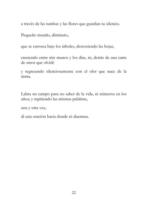 a través de las tumbas y las flores que guardan tu silencio. 
Pequeño mundo, diminuto, 
que se enrosca bajo los árboles, descosiendo las hojas, 
creciendo entre mis manos y los días, tú, detrás de una carta 
de amor que olvidé 
y regresando silenciosamente con el olor que nace de la 
tierra. 
Labra un campo para no saber de la vida, ni números en los 
años; y repitiendo las mismas palabras, 
una y otra vez, 
di una oración hacia donde tú duermas. 
22 
 