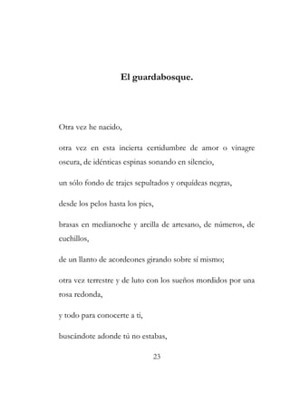 El guardabosque. 
Otra vez he nacido, 
otra vez en esta incierta certidumbre de amor o vinagre 
oscura, de idénticas espinas sonando en silencio, 
un sólo fondo de trajes sepultados y orquídeas negras, 
desde los pelos hasta los pies, 
brasas en medianoche y arcilla de artesano, de números, de 
cuchillos, 
de un llanto de acordeones girando sobre sí mismo; 
otra vez terrestre y de luto con los sueños mordidos por una 
rosa redonda, 
y todo para conocerte a ti, 
buscándote adonde tú no estabas, 
23 
 