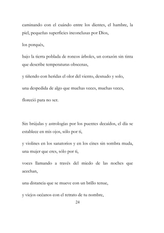 caminando con el cuándo entre los dientes, el hambre, la 
piel, pequeñas superficies inconclusas por Dios, 
los porqués, 
bajo la tierra poblada de roncos árboles, un corazón sin tinta 
que describe temperaturas obscenas, 
y tiñendo con heridas el olor del viento, desnudo y solo, 
una despedida de algo que muchas veces, muchas veces, 
floreció para no ser. 
Sin brújulas y astrologías por los puentes decaídos, el día se 
establece en mis ojos, sólo por ti, 
y violines en los sanatorios y en los cines sin sombra muda, 
una mujer que eres, sólo por ti, 
voces llamando a través del miedo de las noches que 
acechan, 
una distancia que se mueve con un brillo tenue, 
y viejos océanos con el retrato de tu nombre, 
24 
 