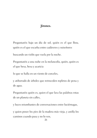 Jirones. 
Preguntaréis bajo un día de sol, quién es el que llora, 
quién es el que escarba entre cadáveres y ruiseñores 
buscando un violín que vuela por la noche. 
Preguntaréis a una nube en la melancolía, quién, quién es 
el que besa, besa y acaricia 
lo que se halla en un viento de corceles, 
y atiborrado de árboles que retroceden repletos de pena y 
de agua. 
Preguntaréis quién es, quien el que lava las palabras rotas 
de un planeta sin calles, 
y luces retumbantes de conversaciones entre luciérnagas, 
y quien posee los pies de la madera más vieja, y astilla los 
caminos cuando pasa y no lo ven, 
26 
 