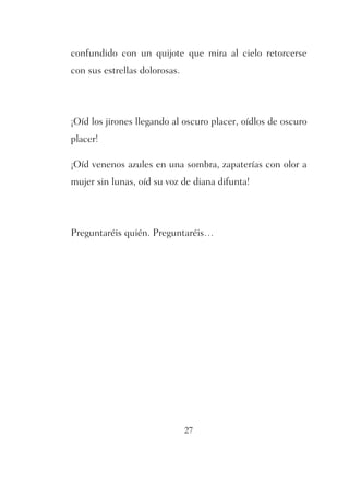 confundido con un quijote que mira al cielo retorcerse 
con sus estrellas dolorosas. 
¡Oíd los jirones llegando al oscuro placer, oídlos de oscuro 
placer! 
¡Oíd venenos azules en una sombra, zapaterías con olor a 
mujer sin lunas, oíd su voz de diana difunta! 
Preguntaréis quién. Preguntaréis… 
27 
 