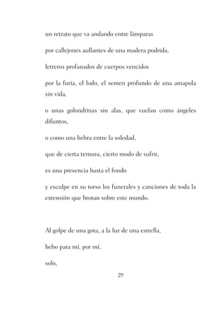 un retrato que va andando entre lámparas 
por callejones aullantes de una madera podrida, 
letreros profanados de cuerpos vencidos 
por la furia, el lodo, el semen profundo de una amapola 
sin vida, 
o unas golondrinas sin alas, que vuelan como ángeles 
difuntos, 
o como una hebra entre la soledad, 
que de cierta ternura, cierto modo de sufrir, 
es una presencia hasta el fondo 
y esculpe en su torso los funerales y canciones de toda la 
extensión que brotan sobre este mundo. 
Al golpe de una gota, a la luz de una estrella, 
29 
bebo para mí, por mí, 
solo, 
 