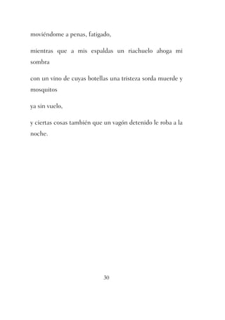 moviéndome a penas, fatigado, 
mientras que a mis espaldas un riachuelo ahoga mi 
sombra 
con un vino de cuyas botellas una tristeza sorda muerde y 
mosquitos 
30 
ya sin vuelo, 
y ciertas cosas también que un vagón detenido le roba a la 
noche. 
 