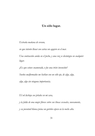 Un sólo lugar. 
Extraña mañana de verano, 
en que intento llenar con cartas un agujero en el mar. 
Una contracción anida en el pecho, y una voz se desintegra en cualquier 
lugar. 
¿Es que estuve enamorado, o fue una triste invención? 
Sueños malformados me hablan con un sólo ojo, de algo, algo, 
algo, algo sin ninguna importancia. 
El sol deshoja sus pétalos en mi cara, 
y la falda de una mujer florece sobre sus líneas sexuales, nuevamente, 
y su juventud blanca peina un gorrión espeso en la noche alta. 
31 
 