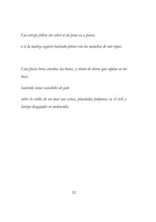 Los cerezos follan sin saber si mi pena va a pasar, 
o si la maleza seguirá haciendo jirones con las manchas de mis ropas. 
Una fresca brisa atardece las horas, y viento de úteros que soplan en mi 
boca 
haciendo sonar cascabeles de gato 
sobre la orilla de un mar con ostras, pinceladas púrpuras en el cielo y 
lienzos desgajados en melancolía. 
32 
 