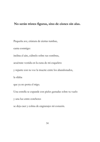 No serán tristes figuras, sino de cisnes sin alas. 
Pequeña ave, criatura de ciertas tumbas, 
canta conmigo: 
inclina el aire, cúbrelo sobre tus sombras, 
acuéstate vestida en la cuna de mi esqueleto 
y reparte con tu voz la muerte entre los abandonados, 
la sílaba 
que ya no porta el trigo. 
Una estrella se expande con pieles gastadas sobre tu vuelo 
y una luz entre corchetes 
se deja caer y colma de engranajes mi corazón. 
34 
 
