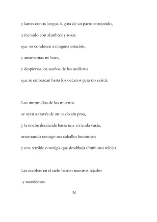 y lames con tu lengua la gota de un parto enrojecido, 
a menudo con alambres y rosas 
que no conducen a ninguna estación, 
y amamantas mi boca, 
y despiertas los sueños de los astilleros 
que se embarcan hasta los océanos para no existir. 
Los murmullos de los muertos 
se oyen a través de un navío sin proa, 
y la noche desciende hasta una vivienda vacía, 
arrastrando consigo sus caballos luminosos 
y una terrible nostalgia que desdibuja diminutos relojes. 
Las escobas en el cielo barren nuestros tejados 
-y sucedemos- 
36 
 