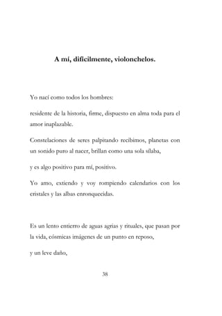A mí, difícilmente, violonchelos. 
Yo nací como todos los hombres: 
residente de la historia, firme, dispuesto en alma toda para el 
amor inaplazable. 
Constelaciones de seres palpitando recibimos, planetas con 
un sonido puro al nacer, brillan como una sola sílaba, 
y es algo positivo para mí, positivo. 
Yo amo, extiendo y voy rompiendo calendarios con los 
cristales y las albas enronquecidas. 
Es un lento entierro de aguas agrias y rituales, que pasan por 
la vida, cósmicas imágenes de un punto en reposo, 
y un leve daño, 
38 
 