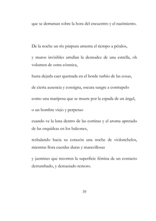 que se derraman sobre la hora del encuentro y el nacimiento. 
De la noche un río púrpura arrastra el tiempo a pétalos, 
y muros invisibles arrullan la desnudez de una estrella, oh 
volumen de ostra cósmica, 
hasta dejarla caer quemada en el borde turbio de las cosas, 
de cierta ausencia y consigna, oscura sangre a contrapelo 
como una mariposa que se muere por la espada de un ángel, 
o un hombre viejo y perpetuo 
cuando ve la luna dentro de las cortinas y el aroma apretado 
de las orquídeas en los balcones, 
resbalando hacia su corazón una noche de violonchelos, 
mientras llora cuerdas duras y maravillosas 
y jazmines que recorren la superficie fémina de un contacto 
derrumbado, y demasiado remoto. 
39 
 