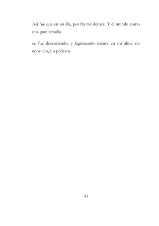 Así fue que en un día, por fin me detuve. Y el mundo como 
una gran cebolla 
se fue descosiendo, y lagrimando oscura en mi alma sin 
consuelo, y a pedazos. 
43 
 