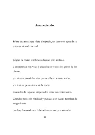 Amaneciendo. 
Sobre una mesa que hiere el espacio, un vaso con agua da su 
lenguaje de enfermedad. 
Efigies de meras sombras rodean el sitio asolado, 
y acompañan con velas y escarabajos viudos los gritos de los 
pianos, 
y el desamparo de los días que se dilatan amaneciendo, 
y la tortura permanente de la noche 
con miles de juguetes dispersados entre los cementerios. 
Grandes pasos sin virilidad y puñales con sueño testifican la 
sangre inerte 
que hay dentro de una habitación con cuerpos volando, 
44 
 