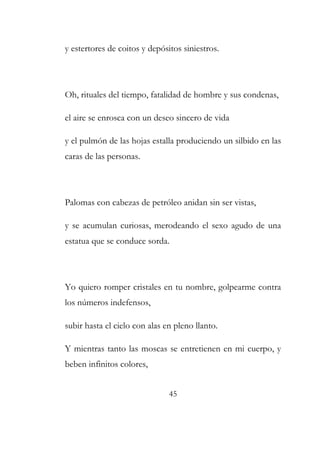 y estertores de coitos y depósitos siniestros. 
Oh, rituales del tiempo, fatalidad de hombre y sus condenas, 
el aire se enrosca con un deseo sincero de vida 
y el pulmón de las hojas estalla produciendo un silbido en las 
caras de las personas. 
Palomas con cabezas de petróleo anidan sin ser vistas, 
y se acumulan curiosas, merodeando el sexo agudo de una 
estatua que se conduce sorda. 
Yo quiero romper cristales en tu nombre, golpearme contra 
los números indefensos, 
subir hasta el cielo con alas en pleno llanto. 
Y mientras tanto las moscas se entretienen en mi cuerpo, y 
beben infinitos colores, 
45 
 