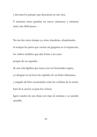 y devoran los paisajes que descansan en mis ojos. 
Y mientras tanto germina un nuevo amanecer, y mientras 
tanto una débil pausa… 
No me des tanto tiempo ya, triste abandono, abandonado, 
ni rompas las jarros que vierten mi garganta en el crepúsculo, 
los vidrios malditos que dan forma a las casas 
porque de un segundo, 
de una sola lágrima que nazca con sus bocanadas negras, 
yo ahogaré en mi boca las espirales de un dolor inhumano, 
y cargado de lirios acumulados entre las sombras de la noche 
haré de la aurora su pura luz violeta; 
ligero candor de una abeja con traje de mañana y su suicidio 
amarillo. 
46 
 