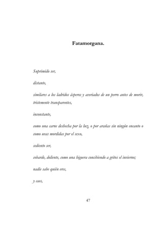 Fatamorgana. 
Suprimido ser, 
distante, 
similares a los ladridos ásperos y averiados de un perro antes de morir, 
tristemente transparentes, 
inconstante, 
como una carne deshecha por la luz, o por arañas sin ningún encanto o 
como uvas mordidas por el sexo, 
sediento ser, 
cobarde, doliente, como una higuera concibiendo a gritos el invierno; 
nadie sabe quién eres, 
y caes, 
47 
 