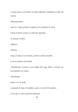 y ruedas junto a mi nombre sin poder definirlo, recopilando el amor sin 
tocarlo, 
infructuosamente, 
como no se logra precisar el espanto y los mataderos de cisnes. 
Lleno de dientes oscuros, de seducción infecunda, 
de zorzales varados, 
tulipanes 
calientes, 
cruzas el alma de un socavón, y partes en úteros las flores, 
y eres la distancia del mundo. 
Abandonado, te pareces a una simple calle ciega, débil, y correteas con 
tus párpados sus cenizas, 
abandonado, 
juegas a no ser nada, 
extenuado de trajes sin medida, y joyas a lo alto de las iglesias, 
el sexo que se abre sin piernas, flotando, 
48 
 