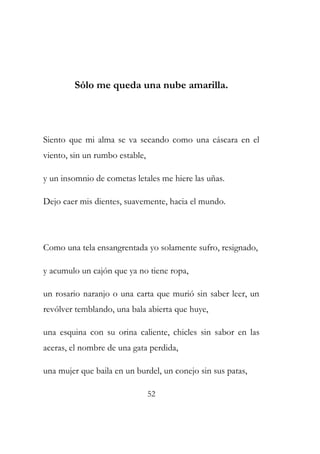 Sólo me queda una nube amarilla. 
Siento que mi alma se va secando como una cáscara en el 
viento, sin un rumbo estable, 
y un insomnio de cometas letales me hiere las uñas. 
Dejo caer mis dientes, suavemente, hacia el mundo. 
Como una tela ensangrentada yo solamente sufro, resignado, 
y acumulo un cajón que ya no tiene ropa, 
un rosario naranjo o una carta que murió sin saber leer, un 
revólver temblando, una bala abierta que huye, 
una esquina con su orina caliente, chicles sin sabor en las 
aceras, el nombre de una gata perdida, 
una mujer que baila en un burdel, un conejo sin sus patas, 
52 
 