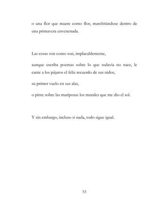 o una flor que muere como flor, marchitándose dentro de 
una primavera envenenada. 
Las cosas son como son, implacablemente, 
aunque escriba poemas sobre lo que todavía no nace, le 
cante a los pájaros el feliz recuerdo de sus nidos, 
su primer vuelo en sus alas, 
o pinte sobre las mariposas los murales que me dio el sol. 
Y sin embargo, incluso si nada, todo sigue igual. 
53 
 