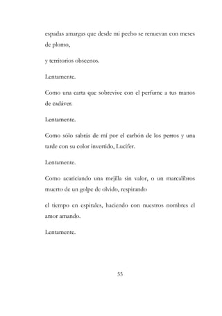espadas amargas que desde mi pecho se renuevan con meses 
de plomo, 
y territorios obscenos. 
Lentamente. 
Como una carta que sobrevive con el perfume a tus manos 
de cadáver. 
Lentamente. 
Como sólo sabrás de mí por el carbón de los perros y una 
tarde con su color invertido, Lucifer. 
Lentamente. 
Como acariciando una mejilla sin valor, o un marcalibros 
muerto de un golpe de olvido, respirando 
el tiempo en espirales, haciendo con nuestros nombres el 
amor amando. 
Lentamente. 
55 
 
