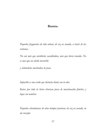 Basura. 
Pequeños fragmentos de vida entran, de vez en cuando, a través de las 
ventanas. 
No son más que envoltorios sacudiéndose, más que tierra reunida. No 
es más que un olvido invencible 
y violonchelos muriéndose de pena. 
Imposible es una tarde que derrocha llanto con tu olor. 
Raíces por toda la tierra observan poses de menstruación fúnebre, y 
hojas sin nombres. 
Pequeñas abundancias de otros tiempos penetran, de vez en cuando, en 
mi corazón. 
57 
 