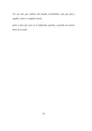 No son más que sombras del mundo, escurriéndose, más que piel y 
orgullo y amor en completa inercia 
junto a unos ojos secos en el crepúsculo, cayendo, y cayendo con oscuras 
botas de la noche. 
58 
 