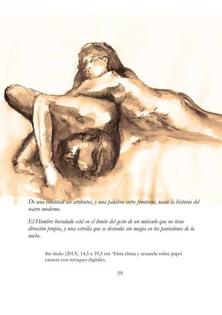 De una voluntad sin atributos, y una palabra entre fronteras, nació la historia del 
teatro moderno. 
El Hombre horadado está en el límite del gesto de un músculo que no tiene 
dirección propia, y una estrella que se desnuda sin magia en los pantalones de la 
noche. 
Sin título (2013). 14,5 x 19,5 cm. Tinta china y acuarela sobre papel 
canson con retoques digitales. 
59 
 