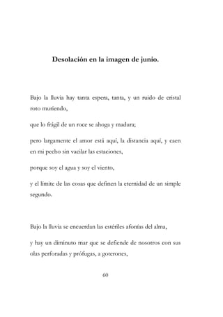 Desolación en la imagen de junio. 
Bajo la lluvia hay tanta espera, tanta, y un ruido de cristal 
roto muriendo, 
que lo frágil de un roce se ahoga y madura; 
pero largamente el amor está aquí, la distancia aquí, y caen 
en mi pecho sin vacilar las estaciones, 
porque soy el agua y soy el viento, 
y el límite de las cosas que definen la eternidad de un simple 
segundo. 
Bajo la lluvia se encuerdan las estériles afonías del alma, 
y hay un diminuto mar que se defiende de nosotros con sus 
olas perforadas y prófugas, a goterones, 
60 
 