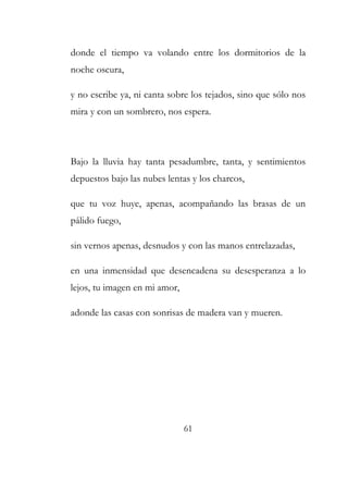 donde el tiempo va volando entre los dormitorios de la 
noche oscura, 
y no escribe ya, ni canta sobre los tejados, sino que sólo nos 
mira y con un sombrero, nos espera. 
Bajo la lluvia hay tanta pesadumbre, tanta, y sentimientos 
depuestos bajo las nubes lentas y los charcos, 
que tu voz huye, apenas, acompañando las brasas de un 
pálido fuego, 
sin vernos apenas, desnudos y con las manos entrelazadas, 
en una inmensidad que desencadena su desesperanza a lo 
lejos, tu imagen en mi amor, 
adonde las casas con sonrisas de madera van y mueren. 
61 
 