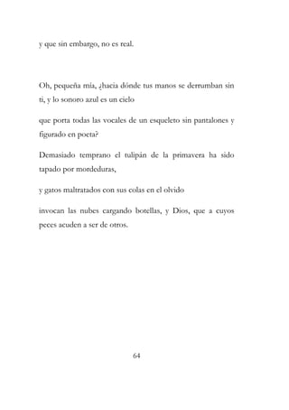 y que sin embargo, no es real. 
Oh, pequeña mía, ¿hacia dónde tus manos se derrumban sin 
ti, y lo sonoro azul es un cielo 
que porta todas las vocales de un esqueleto sin pantalones y 
figurado en poeta? 
Demasiado temprano el tulipán de la primavera ha sido 
tapado por mordeduras, 
y gatos maltratados con sus colas en el olvido 
invocan las nubes cargando botellas, y Dios, que a cuyos 
peces acuden a ser de otros. 
64 
 