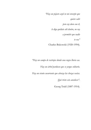 “Hay un pájaro azul en mi corazón que 
quiere salir 
pero soy duro con él, 
le digo quédate ahí dentro, no voy 
a permitir que nadie 
te vea” 
Charles Bukowski (1920-1994). 
“Hay un campo de rastrojos donde una negra lluvia cae. 
Hay un árbol pardusco que se yergue solitario. 
Hay un viento susurrante que abraza las chozas vacías. 
Qué triste este atardecer”. 
Georg Trakl (1887-1914). 
 