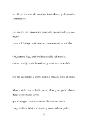 servilletas forradas de nombres inconclusos, y demasiados 
sentimientos… 
Los sueños me parecen una constante cavilación de girasoles 
negros 
y una soledad que mide su cáscara en resonancias suicidas. 
Oh, distante fuga, anchura desconocida del mundo, 
éste es un viaje arrebolado de mí, y mariposas de carbón. 
Soy tan quebradizo y eterno como la madera, como el otoño. 
Miro al cielo con un hollín en mi alma, y mi pecho abierto 
desde donde nacen larvas 
que se ahogan con un pozo entre la inmensa noche. 
Un graznido a lo lejos se muere, y una estrella se pudre. 
66 
 