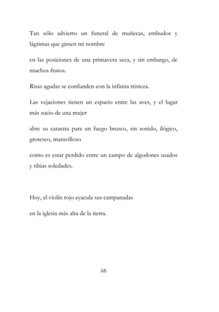 Tan sólo advierto un funeral de muñecas, embudos y 
lágrimas que gimen mi nombre 
en las posiciones de una primavera seca, y sin embargo, de 
muchos frutos. 
Risas agudas se confunden con la infinita tristeza. 
Las vejaciones tienen un espacio entre las aves, y el lugar 
más sucio de una mujer 
abre su catarata para un fuego brusco, sin sonido, ilógico, 
grotesco, maravilloso 
como es estar perdido entre un campo de algodones usados 
y tibias soledades. 
Hoy, el violín rojo eyacula sus campanadas 
en la iglesia más alta de la tierra. 
68 
 