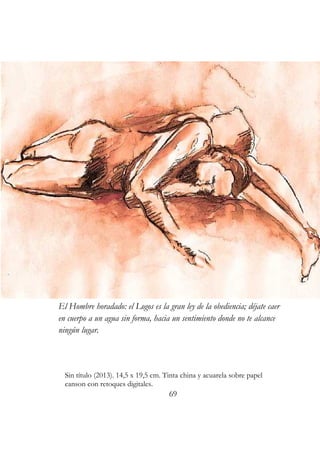 El Hombre horadado: el Logos es la gran ley de la obediencia; déjate caer 
en cuerpo a un agua sin forma, hacia un sentimiento donde no te alcance 
ningún lugar. 
Sin título (2013). 14,5 x 19,5 cm. Tinta china y acuarela sobre papel 
canson con retoques digitales. 
69 
 