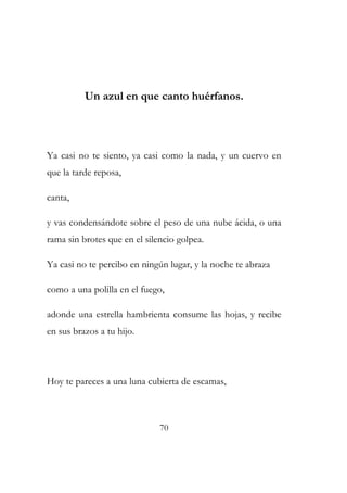 Un azul en que canto huérfanos. 
Ya casi no te siento, ya casi como la nada, y un cuervo en 
que la tarde reposa, 
canta, 
y vas condensándote sobre el peso de una nube ácida, o una 
rama sin brotes que en el silencio golpea. 
Ya casi no te percibo en ningún lugar, y la noche te abraza 
como a una polilla en el fuego, 
adonde una estrella hambrienta consume las hojas, y recibe 
en sus brazos a tu hijo. 
Hoy te pareces a una luna cubierta de escamas, 
70 
 