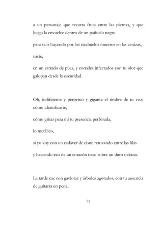 a un personaje que recorta fruta entre las piernas, y que 
luego la envuelve dentro de un pañuelo negro 
para salir huyendo por los riachuelos muertos en las cenizas, 
triste, 
en un estrado de púas, y corceles infectados con tu olor que 
galopan desde la oscuridad. 
Oh, indiferente y perpetuo y gigante el timbre de tu voz; 
cómo identificarte, 
cómo gritar para mí tu presencia perforada, 
lo metálico, 
si yo voy con un cadáver de cisne retozando entre las lilas 
y haciendo eco de un corazón tieso sobre un duro océano. 
La tarde cae con gaviotas y árboles agotados, con tu ausencia 
de guitarra en pena, 
71 
 