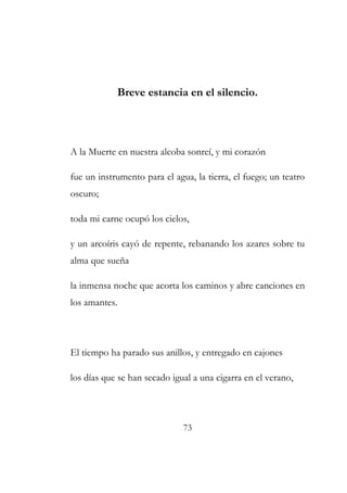 Breve estancia en el silencio. 
A la Muerte en nuestra alcoba sonreí, y mi corazón 
fue un instrumento para el agua, la tierra, el fuego; un teatro 
oscuro; 
toda mi carne ocupó los cielos, 
y un arcoíris cayó de repente, rebanando los azares sobre tu 
alma que sueña 
la inmensa noche que acorta los caminos y abre canciones en 
los amantes. 
El tiempo ha parado sus anillos, y entregado en cajones 
los días que se han secado igual a una cigarra en el verano, 
73 
 