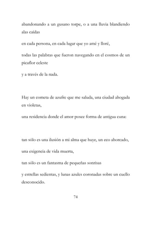 abandonando a un gusano torpe, o a una lluvia blandiendo 
alas caídas 
en cada persona, en cada lugar que yo amé y lloré, 
todas las palabras que fueron navegando en el cosmos de un 
picaflor celeste 
y a través de la nada. 
Hay un cometa de azufre que me saluda, una ciudad ahogada 
en violetas, 
una residencia donde el amor posee forma de antigua cuna: 
tan sólo es una ilusión a mi alma que huye, un eco ahorcado, 
una exigencia de vida muerta, 
tan sólo es un fantasma de pequeñas sonrisas 
y estrellas sedientas, y lunas azules coronadas sobre un cuello 
desconocido. 
74 
 